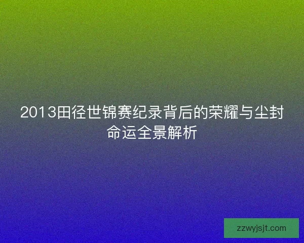 2013田径世锦赛纪录背后的荣耀与尘封命运全景解析