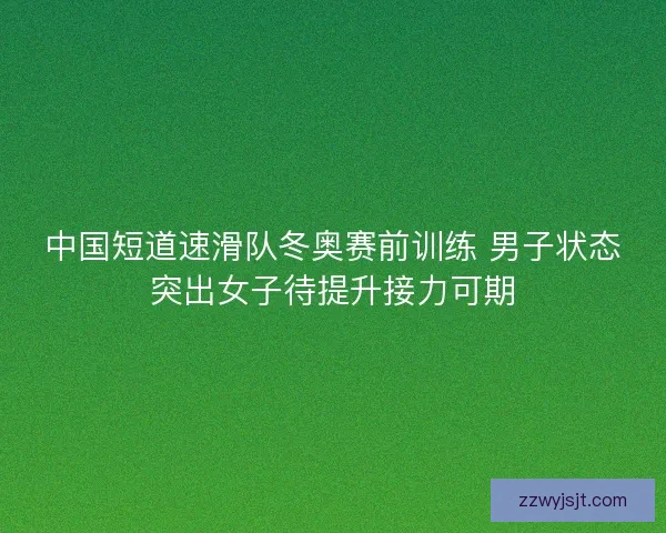 中国短道速滑队冬奥赛前训练 男子状态突出女子待提升接力可期