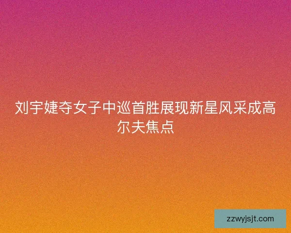 刘宇婕夺女子中巡首胜展现新星风采成高尔夫焦点