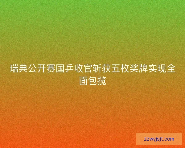 瑞典公开赛国乒收官斩获五枚奖牌实现全面包揽