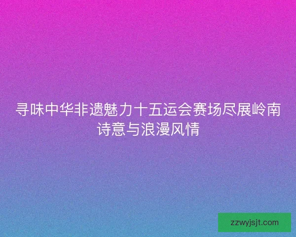 寻味中华非遗魅力十五运会赛场尽展岭南诗意与浪漫风情