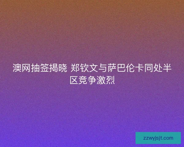 澳网抽签揭晓 郑钦文与萨巴伦卡同处半区竞争激烈
