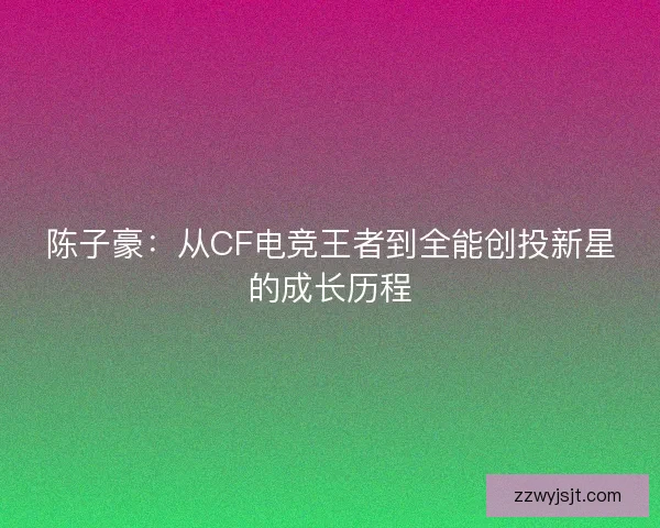 陈子豪：从CF电竞王者到全能创投新星的成长历程